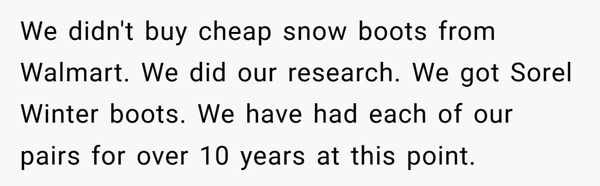 We didn't buy cheap snow boots from Walmart. We did our research. We got Sorel Winter boots. We have had each of our pairs for over 10 years at this...