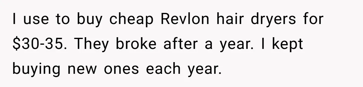 I use to buy cheap Revlon hair dryers for $30-35. They broke after a year. I kept buying new ones each year.