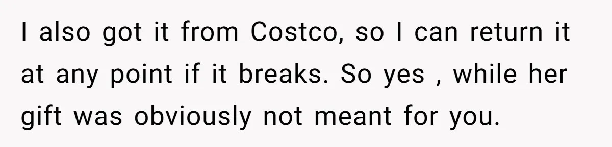I also got it from Costco, so I can return it at any point if it breaks. So yes , while her gift was obviously not meant for you.