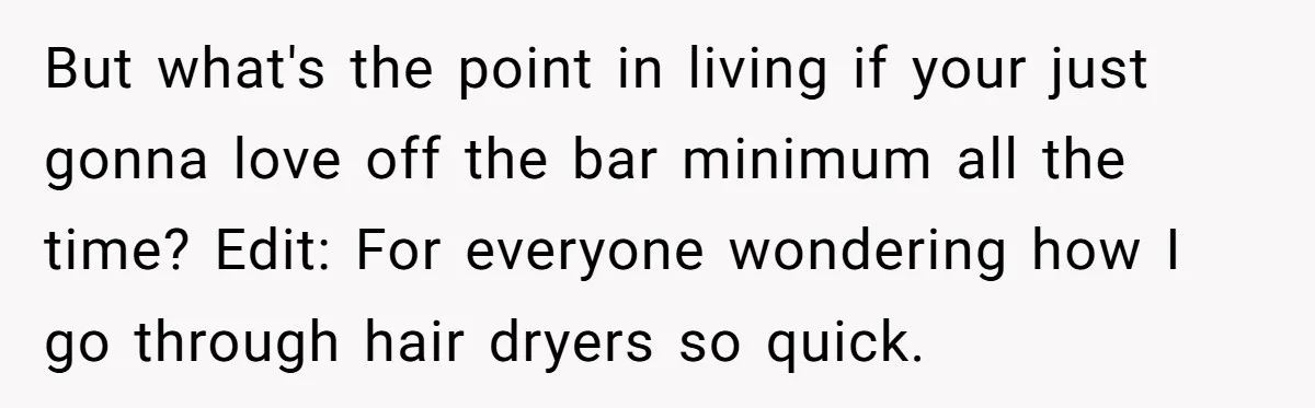 But what's the point in living if your just gonna love off the bar minimum all the time? Edit: For everyone wondering how I go through hair dryers so quick.