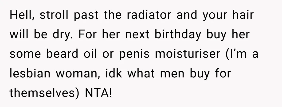 Hell, stroll past the radiator and your hair will be dry. For her next birthday buy her some beard oil or penis moisturiser (I’m a lesbian woman, idk what men...