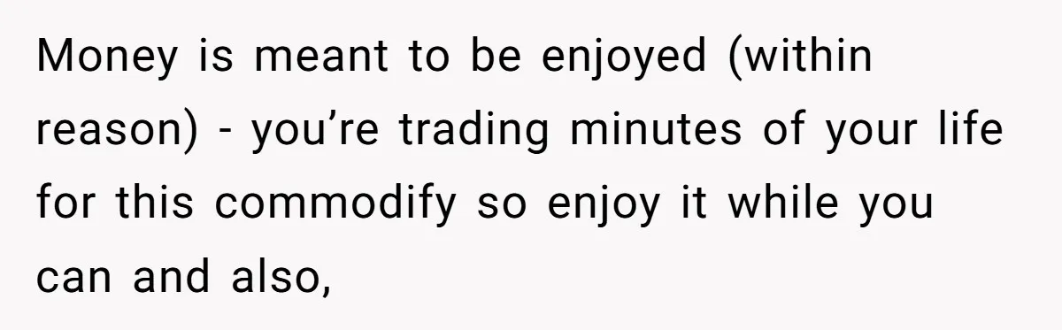 Money is meant to be enjoyed (within reason) - you’re trading minutes of your life for this commodify so enjoy it while you can and also,
