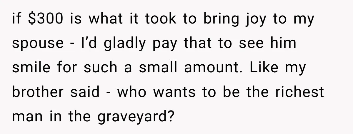 if $300 is what it took to bring joy to my spouse - I’d gladly pay that to see him smile for such a small amount. Like my brother said...