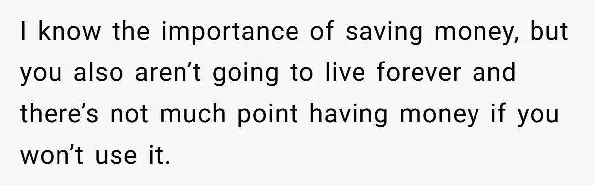 I know the importance of saving money, but you also aren’t going to live forever and there’s not much point having money if you won’t use it.