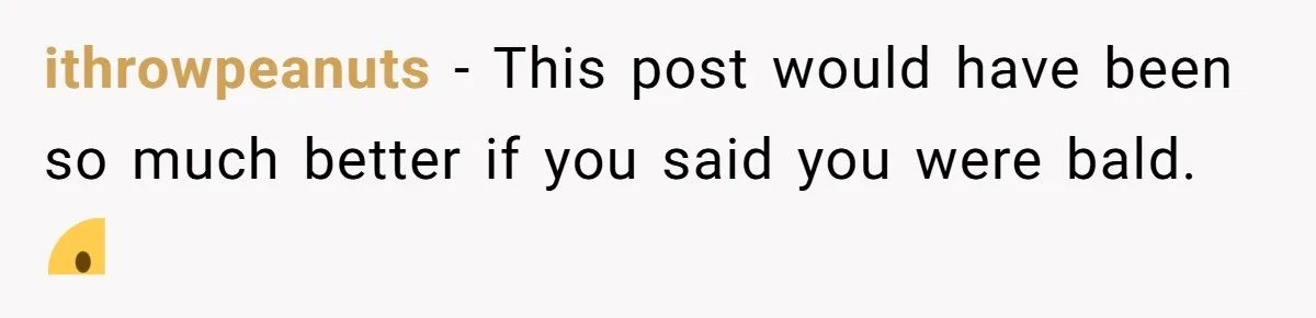 ithrowpeanuts − This post would have been so much better if you said you were bald. ☹️