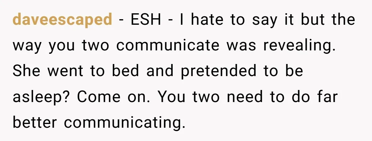 daveescaped − ESH - I hate to say it but the way you two communicate was revealing. She went to bed and pretended to be asleep? Come on. You two...