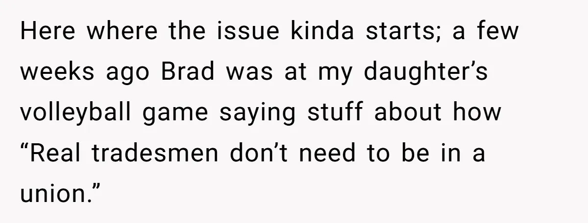 Here where the issue kinda starts; a few weeks ago Brad was at my daughter’s volleyball game saying stuff about how “Real tradesmen don’t need to be in a union.”