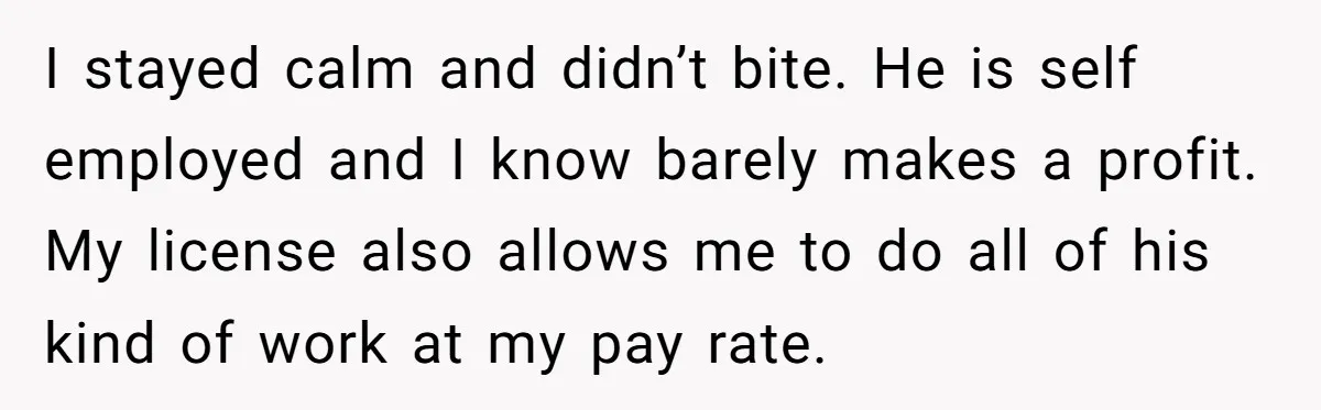 I stayed calm and didn’t bite. He is self employed and I know barely makes a profit. My license also allows me to do all of his kind of work...