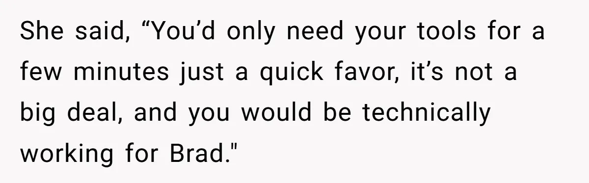 She said, “You’d only need your tools for a few minutes just a quick favor, it’s not a big deal, and you would be technically working for Brad."