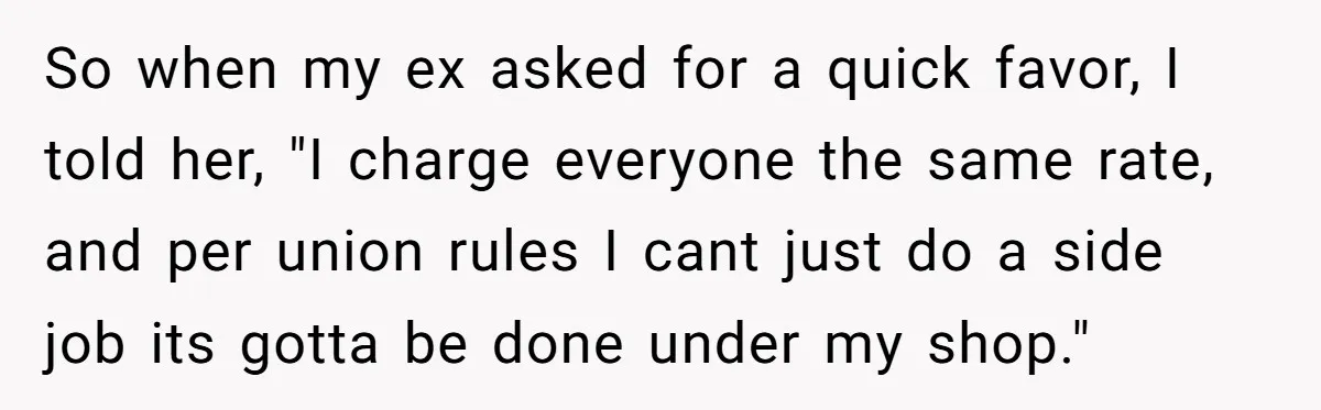 So when my ex asked for a quick favor, I told her, "I charge everyone the same rate, and per union rules I cant just do a side job its...