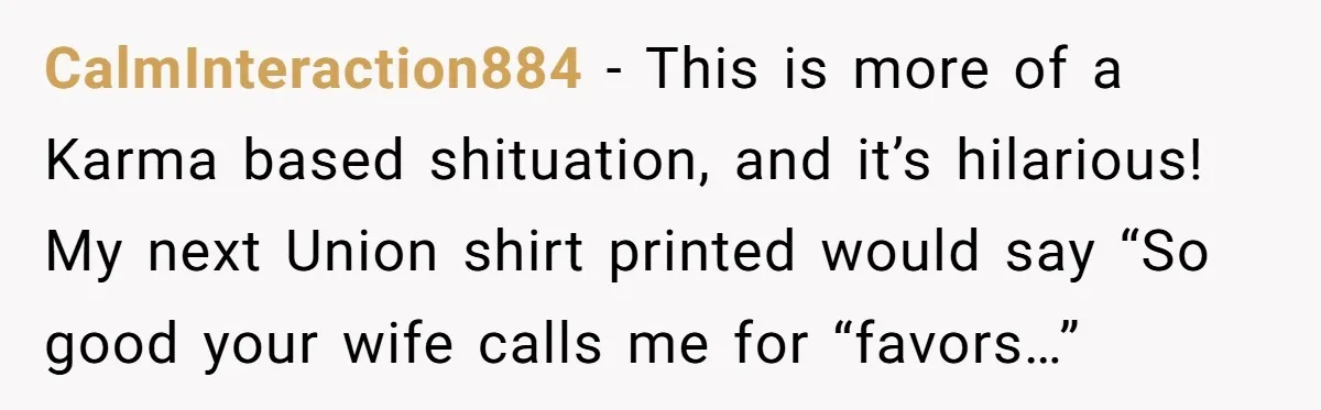 CalmInteraction884 − This is more of a Karma based shituation, and it’s hilarious! My next Union shirt printed would say “So good your wife calls me for “favors…”