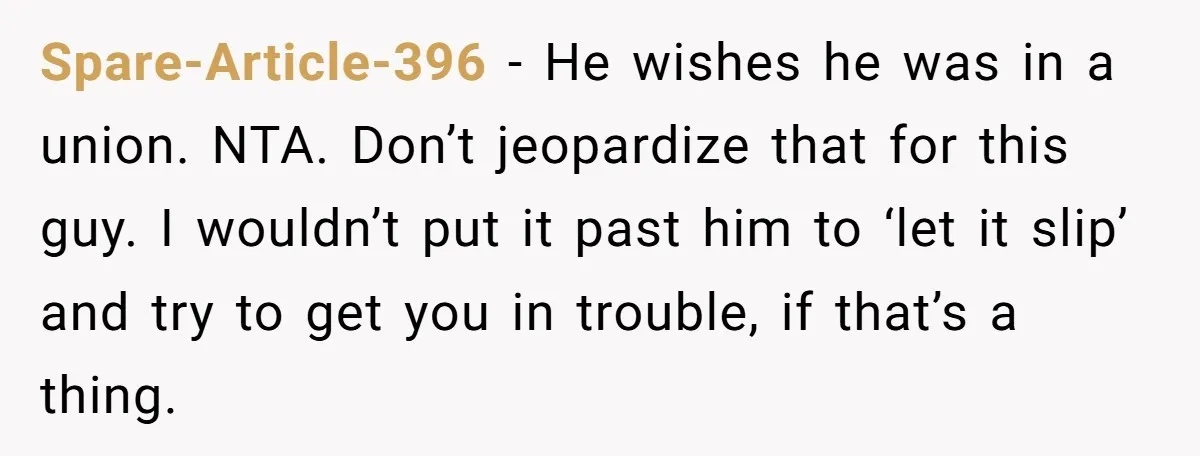 Spare-Article-396 − He wishes he was in a union. NTA. Don’t jeopardize that for this guy. I wouldn’t put it past him to ‘let it slip’ and try to get...