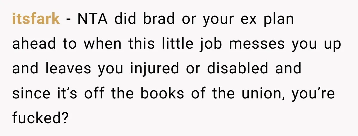 itsfark − NTA did brad or your ex plan ahead to when this little job messes you up and leaves you injured or disabled and since it’s off the books...