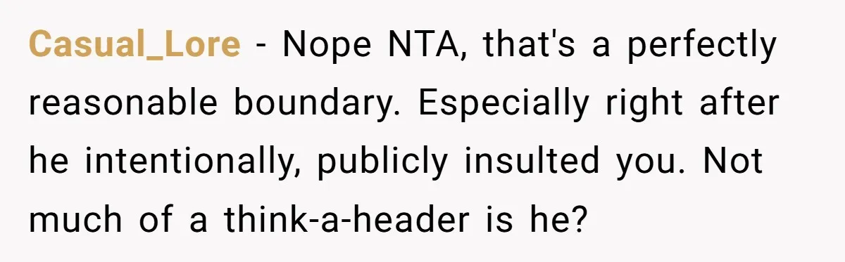 Casual_Lore − Nope NTA, that's a perfectly reasonable boundary. Especially right after he intentionally, publicly insulted you. Not much of a think-a-header is he?