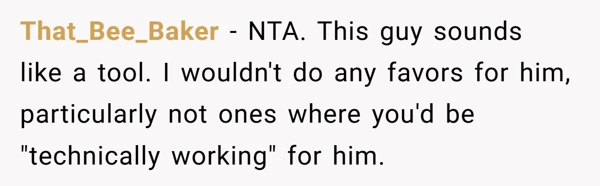 That_Bee_Baker − NTA. This guy sounds like a tool. I wouldn't do any favors for him, particularly not ones where you'd be "technically working" for him.