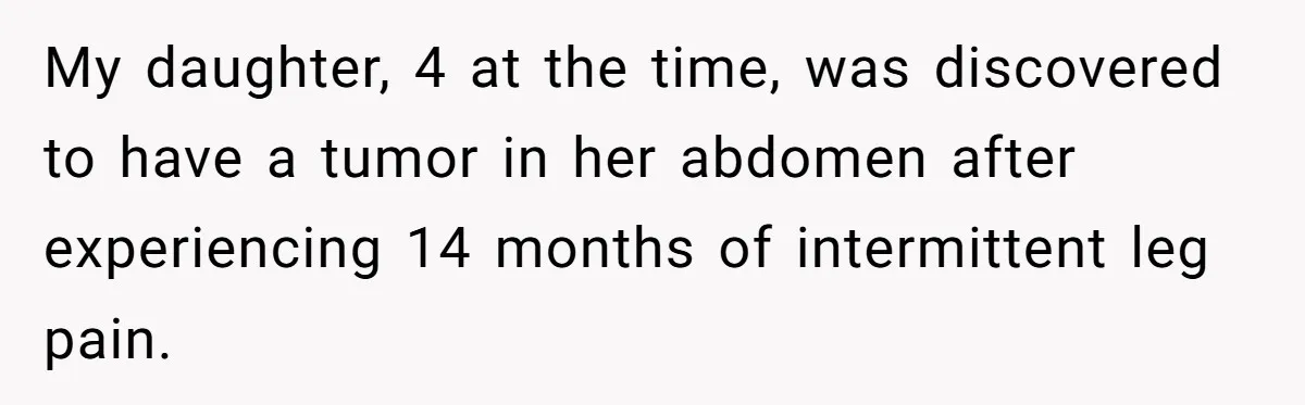 My daughter, 4 at the time, was discovered to have a tumor in her abdomen after experiencing 14 months of intermittent leg pain.