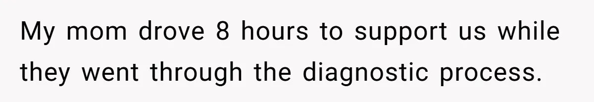 My mom drove 8 hours to support us while they went through the diagnostic process.