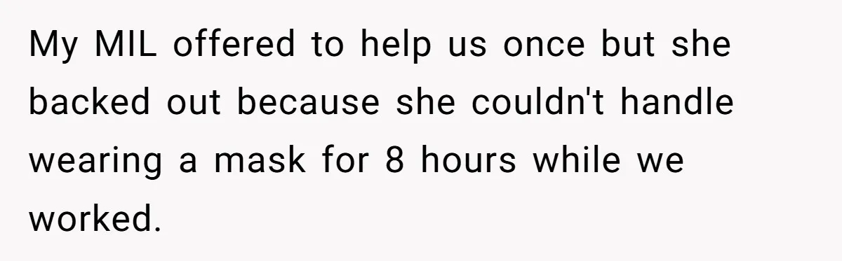 My MIL offered to help us once but she backed out because she couldn't handle wearing a mask for 8 hours while we worked.