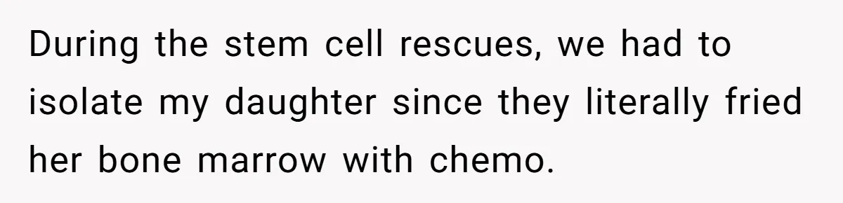 During the stem cell rescues, we had to isolate my daughter since they literally fried her bone marrow with chemo.