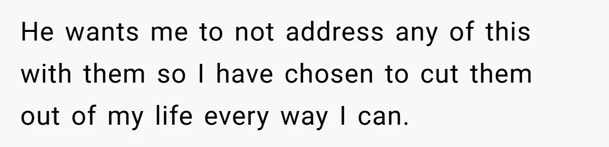 He wants me to not address any of this with them so I have chosen to cut them out of my life every way I can.