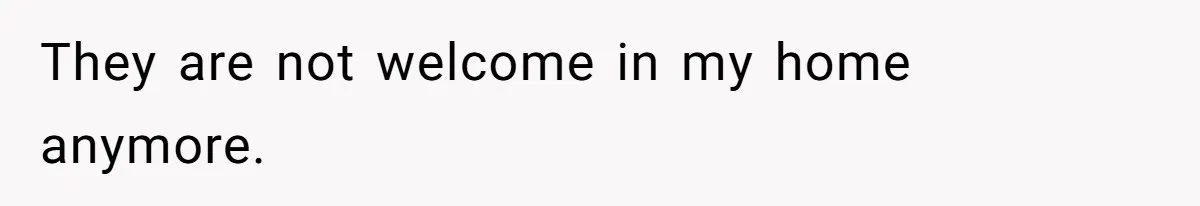 They are not welcome in my home anymore.