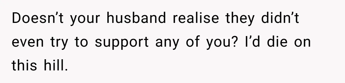 Doesn’t your husband realise they didn’t even try to support any of you? I’d die on this hill.
