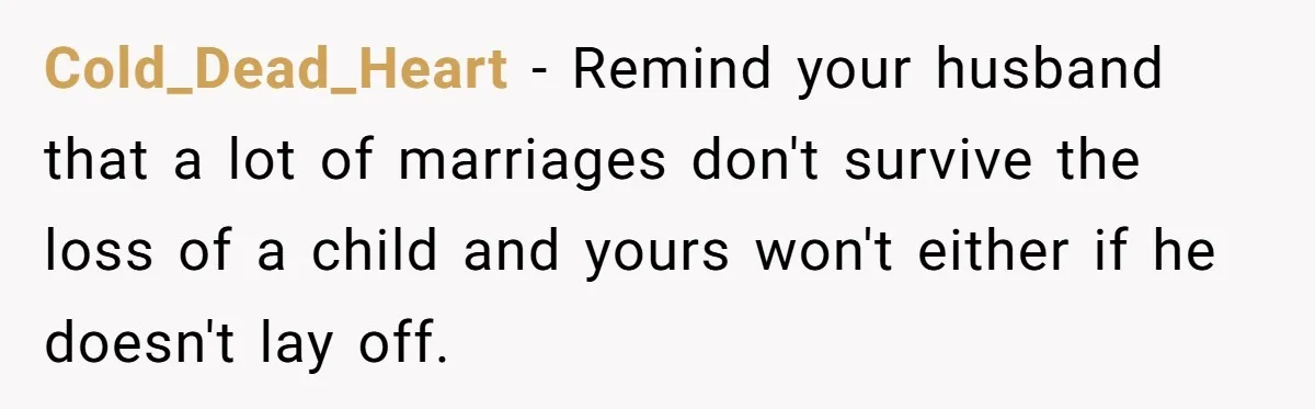 Cold_Dead_Heart − Remind your husband that a lot of marriages don't survive the loss of a child and yours won't either if he doesn't lay off.