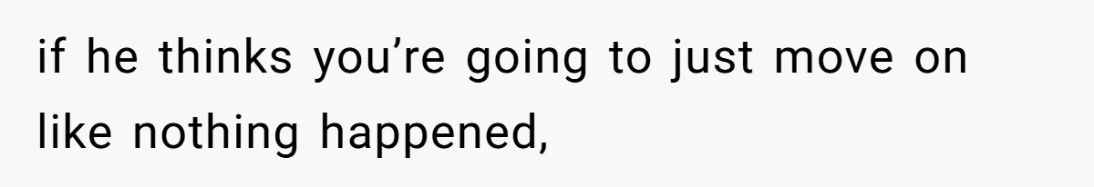 if he thinks you’re going to just move on like nothing happened,