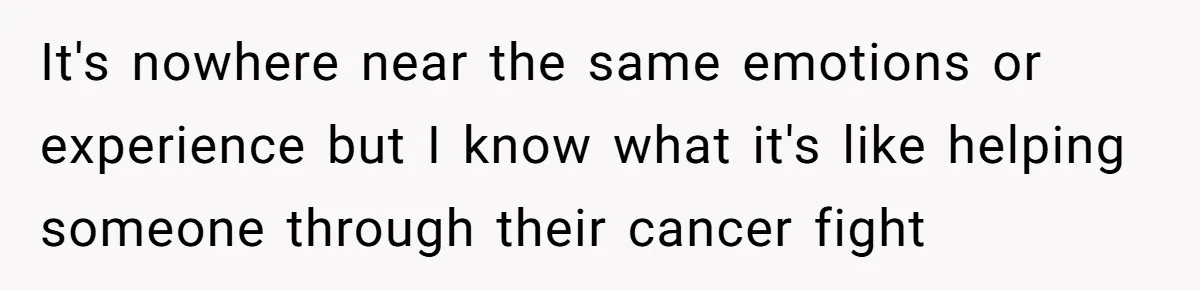 It's nowhere near the same emotions or experience but I know what it's like helping someone through their cancer fight