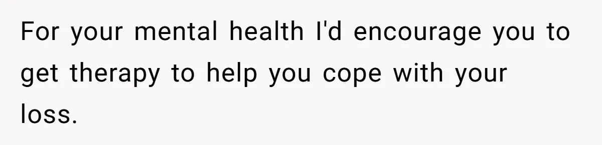 For your mental health I'd encourage you to get therapy to help you cope with your loss.