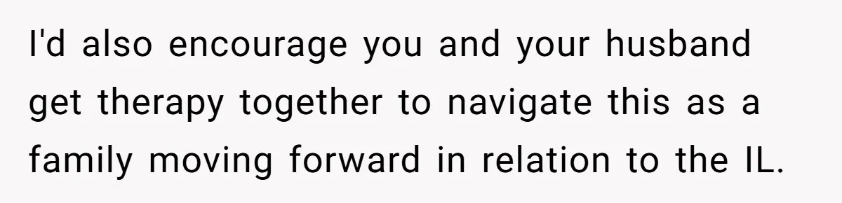 I'd also encourage you and your husband get therapy together to navigate this as a family moving forward in relation to the IL.