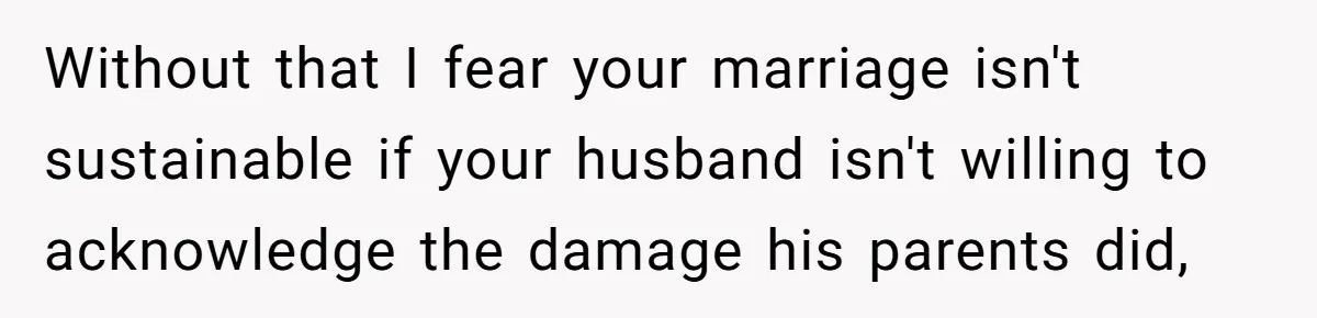 Without that I fear your marriage isn't sustainable if your husband isn't willing to acknowledge the damage his parents did,