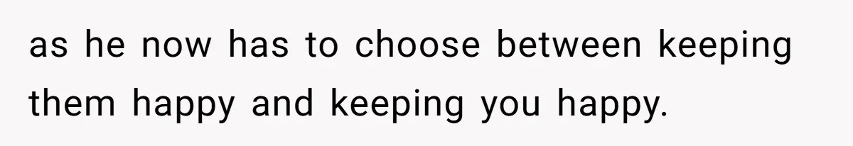 as he now has to choose between keeping them happy and keeping you happy.