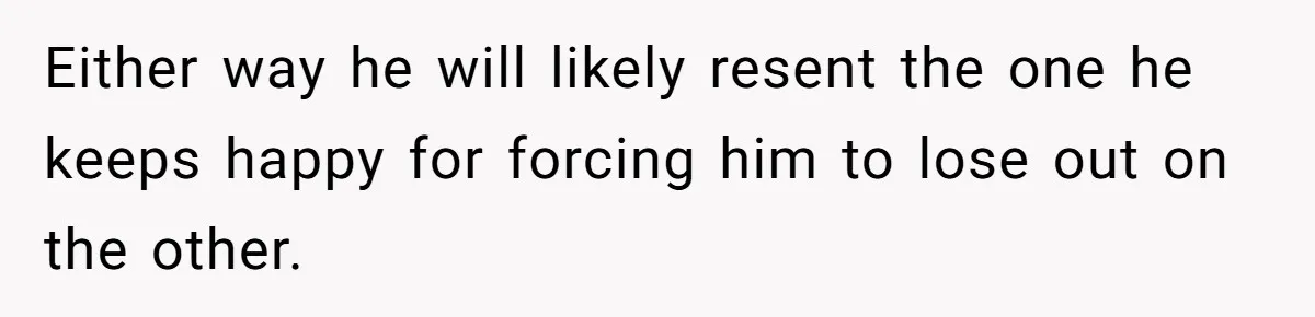 Either way he will likely resent the one he keeps happy for forcing him to lose out on the other.