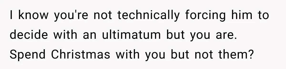 I know you're not technically forcing him to decide with an ultimatum but you are. Spend Christmas with you but not them?
