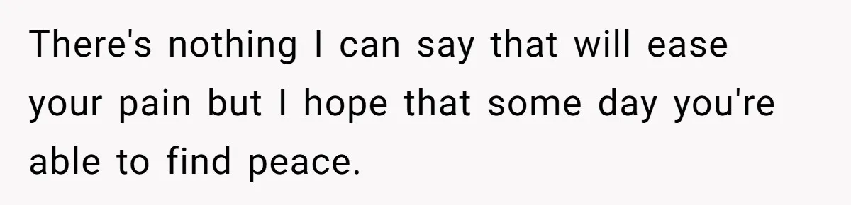 There's nothing I can say that will ease your pain but I hope that some day you're able to find peace.