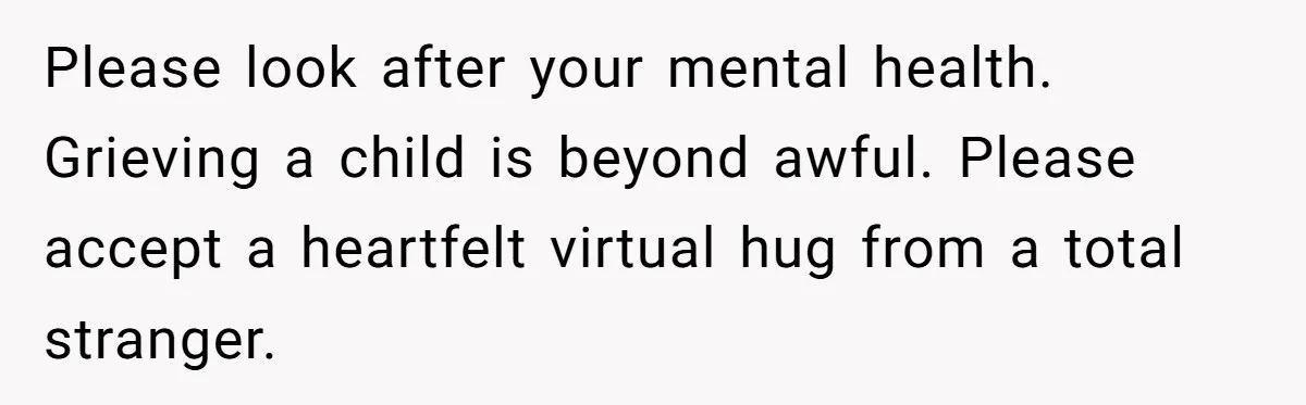 Please look after your mental health. Grieving a child is beyond awful. Please accept a heartfelt virtual hug from a total stranger.