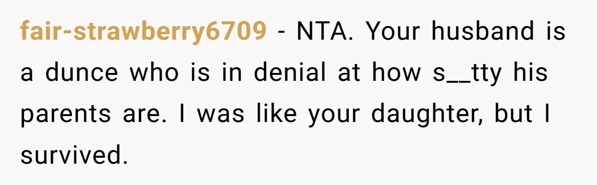 fair-strawberry6709 − NTA. Your husband is a dunce who is in denial at how s__tty his parents are. I was like your daughter, but I survived.
