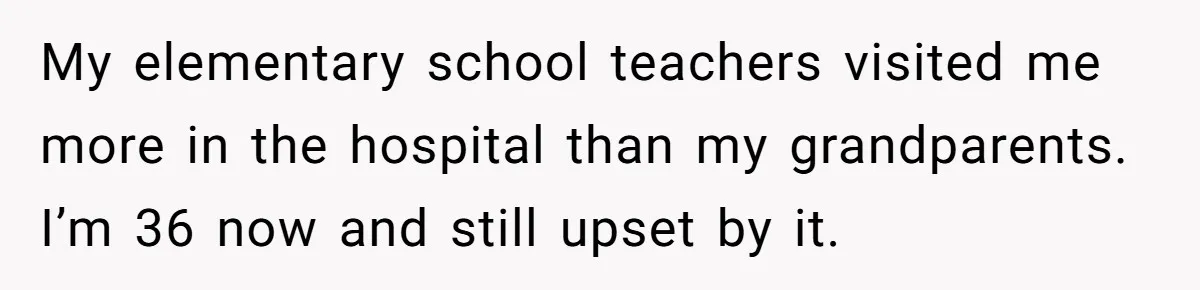 My elementary school teachers visited me more in the hospital than my grandparents. I’m 36 now and still upset by it.