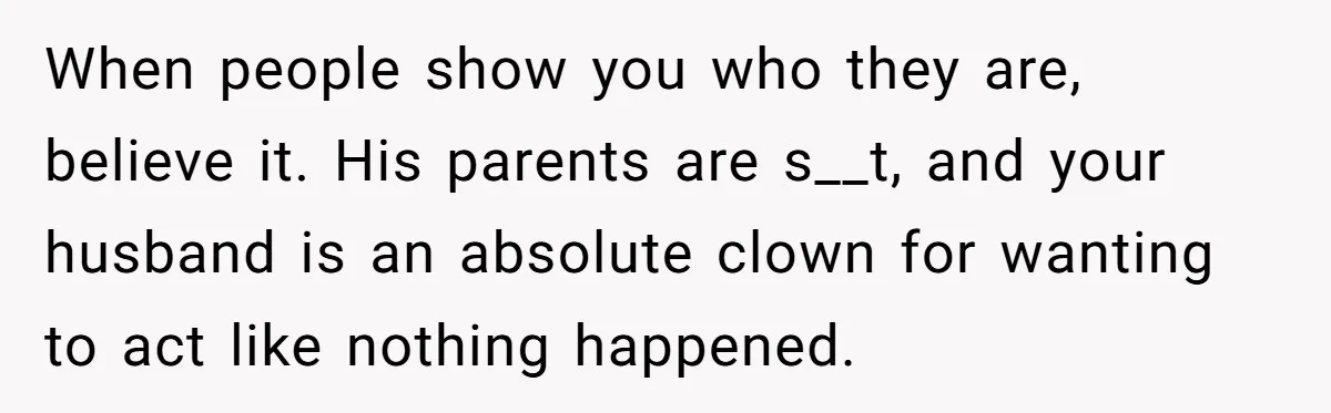 When people show you who they are, believe it. His parents are s__t, and your husband is an absolute clown for wanting to act like nothing happened.