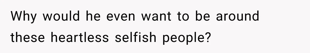Why would he even want to be around these heartless selfish people?