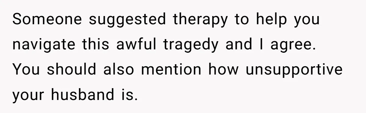 Someone suggested therapy to help you navigate this awful tragedy and I agree. You should also mention how unsupportive your husband is.