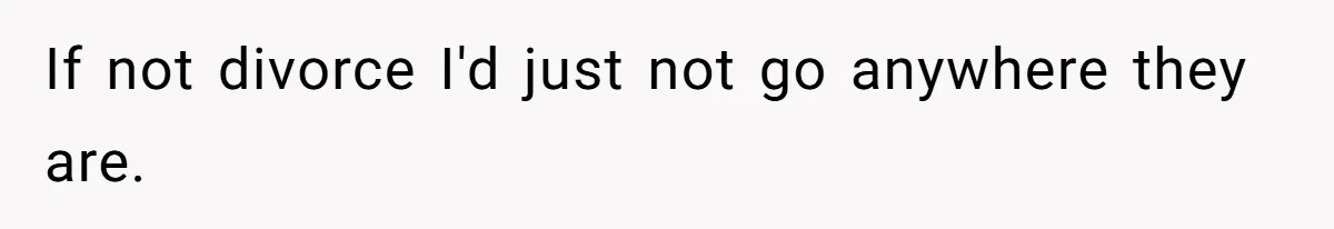 If not divorce I'd just not go anywhere they are.