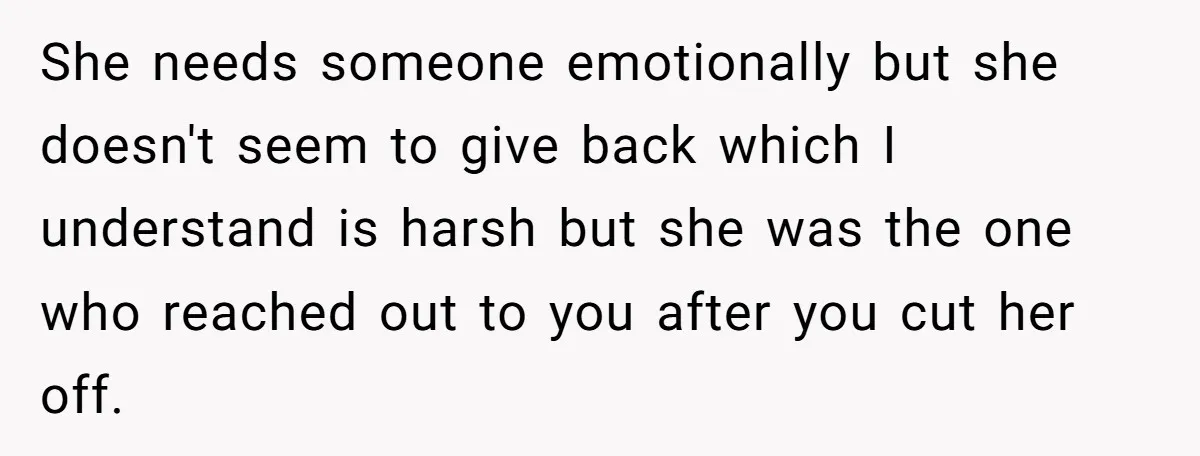 She needs someone emotionally but she doesn't seem to give back which I understand is harsh but she was the one who reached out to you after you cut her...