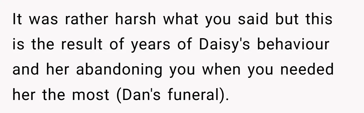 It was rather harsh what you said but this is the result of years of Daisy's behaviour and her abandoning you when you needed her the most (Dan's funeral).