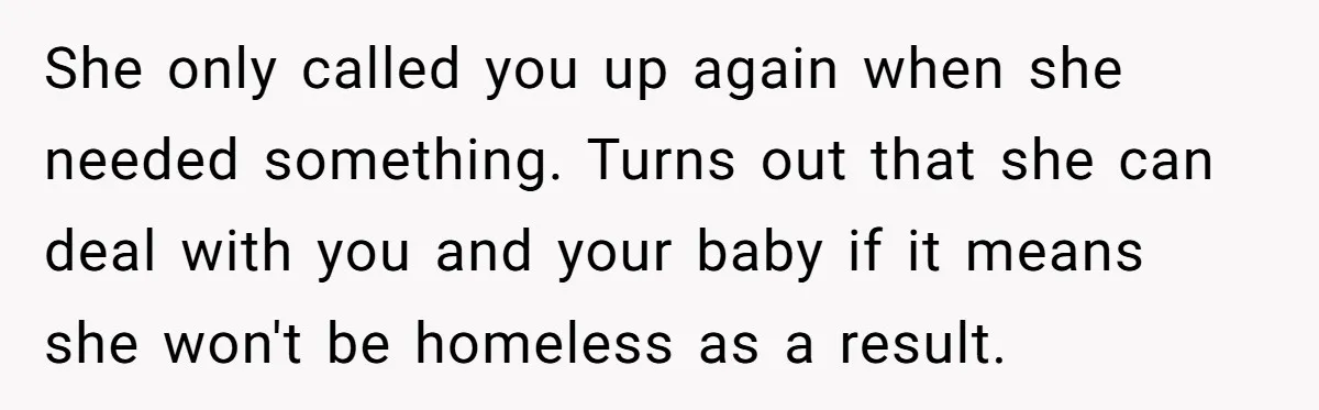 She only called you up again when she needed something. Turns out that she can deal with you and your baby if it means she won't be homeless as a...