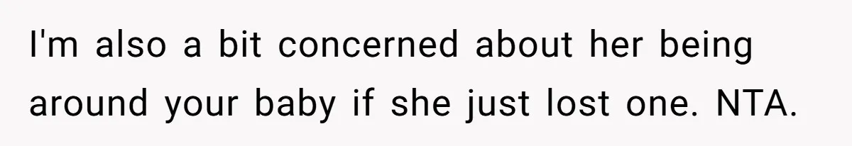 I'm also a bit concerned about her being around your baby if she just lost one. NTA.