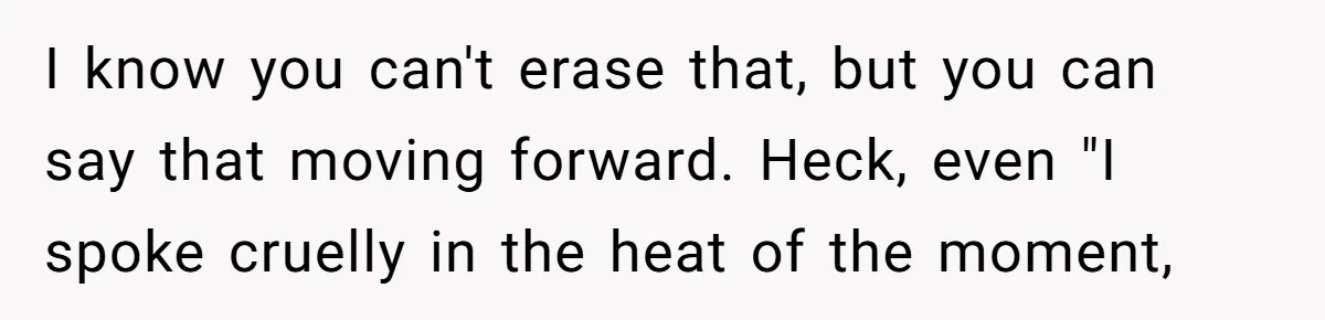 I know you can't erase that, but you can say that moving forward. Heck, even "I spoke cruelly in the heat of the moment,