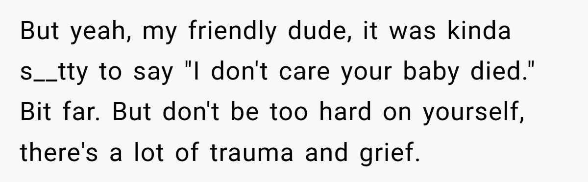 But yeah, my friendly dude, it was kinda s__tty to say "I don't care your baby died." Bit far. But don't be too hard on yourself, there's a lot of...