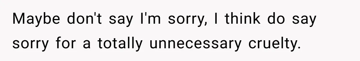 Maybe don't say I'm sorry, I think do say sorry for a totally unnecessary cruelty.